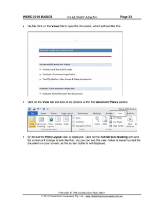 WORD 2010 BASICS Page 33
Double click on the Views file to open the document, w hich will look like this.
Click on the View tab and look at the options w ithin the Document Views section.
By default the Print Layout view is displayed. Click on the Full Screen Reading icon and
the screen w ill change to look like this. As you can see this view makes is easier to read the
document on your screen, as the screen clutter is not displayed.
FOR USE AT THE LICENCED SITE(S) ONLY
2010 Cheltenham Courseware Pty. Ltd. - www.cheltenhamcourseware.com.au
BY M.DAWY.ASWAN
 