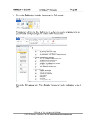 WORD 2010 BASICS Page 35
Click on the Outline icon to display the document in Outline mode.
The document w ill look like this. Outline view is usefulwhen view ing long documents, as
you can easily identify headings and sections w ithin the document.
Click on the Web Layout icon. This w ill display the document as it w ould appear on a w eb
site.
FOR USE AT THE LICENCED SITE(S) ONLY
2010 Cheltenham Courseware Pty. Ltd. - www.cheltenhamcourseware.com.au
BY M.DAWY.ASWAN
 