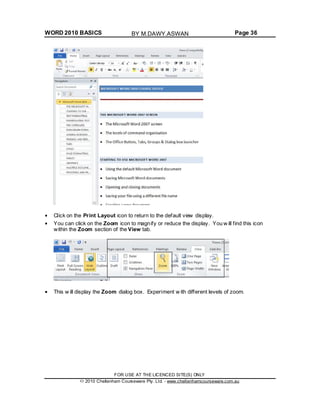 WORD 2010 BASICS Page 36
Click on the Print Layout icon to return to the default view display.
You can click on the Zoom icon to magnify or reduce the display. You w ill find this icon
within the Zoom section of the View tab.
This w ill display the Zoom dialog box. Experiment w ith different levels of zoom.
FOR USE AT THE LICENCED SITE(S) ONLY
2010 Cheltenham Courseware Pty. Ltd. - www.cheltenhamcourseware.com.au
BY M.DAWY.ASWAN
 