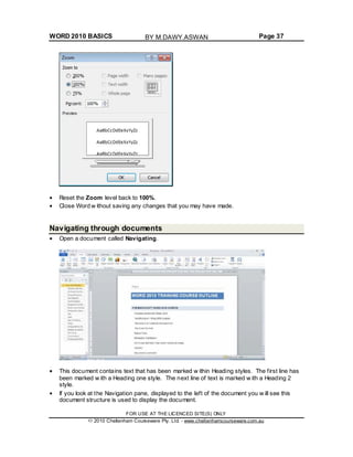 WORD 2010 BASICS Page 37
Reset the Zoom level back to 100%.
Close Word w ithout saving any changes that you may have made.
Navigating through documents
Open a document called Navigating.
This document contains text that has been marked w ithin Heading styles. The first line has
been marked w ith a Heading one style. The next line of text is marked w ith a Heading 2
style.
If you look at the Navigation pane, displayed to the left of the document you w ill see this
document structure is used to display the document.
FOR USE AT THE LICENCED SITE(S) ONLY
2010 Cheltenham Courseware Pty. Ltd. - www.cheltenhamcourseware.com.au
BY M.DAWY.ASWAN
 