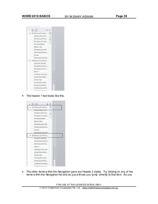 WORD 2010 BASICS Page 38
The header 1 text looks like this.
The other items w ithin the Navigation pane are Header 2 styles. Try clicking on any of the
items w ithin the Navigation list and as you w ill see you ‘jump’ directly to that item. As you
FOR USE AT THE LICENCED SITE(S) ONLY
2010 Cheltenham Courseware Pty. Ltd. - www.cheltenhamcourseware.com.au
BY M.DAWY.ASWAN
 