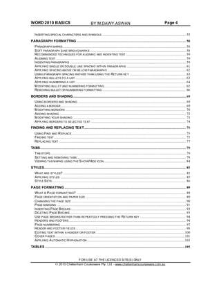 WORD 2010 BASICS Page 4
INSERTING SPECIAL CHARACTERS AND SYMBOLS .................................................................................. 55
PARAGRAPH FORMATTING ........................................................................................................... 58
PARAGRAPH MARKS......................................................................................................................... 58
SOFT PARAGRAPH (LINE BREAK) MARKS .............................................................................................. 58
RECOMMENDED TECHNIQUES FOR ALIGNING AND INDENTING TEXT........................................................... 59
ALIGNING TEXT ............................................................................................................................... 59
INDENTING PARAGRAPHS .................................................................................................................. 59
APPLYING SINGLE OR DOUBLE LINE SPACING WITHIN PARAGRAPHS .......................................................... 61
APPLYING SPACING ABOVE OR BELOW PARAGRAPHS ............................................................................. 62
USING PARAGRAPH SPACING RATHER THAN USING THE RETURN KEY ....................................................... 63
APPLYING BULLETS TO A LIST ............................................................................................................ 63
APPLYING NUMBERING A LIST ............................................................................................................ 64
MODIFYING BULLET AND NUMBERING FORMATTING................................................................................ 65
REMOVING BULLET OR NUMBERING FORMATTING .................................................................................. 66
BORDERS AND SHADING............................................................................................................... 69
USING BORDERS AND SHADING .......................................................................................................... 69
ADDING A BORDER........................................................................................................................... 69
MODIFYING BORDERS ...................................................................................................................... 70
ADDING SHADING ............................................................................................................................ 72
MODIFYING YOUR SHADING ............................................................................................................... 73
APPLYING BORDERS TO SELECTED TEXT ............................................................................................. 74
FINDING AND REPLACING TEXT.................................................................................................... 75
USING FIND AND REPLACE................................................................................................................ 75
FINDING TEXT ................................................................................................................................. 75
REPLACING TEXT............................................................................................................................. 77
TABS............................................................................................................................................... 79
TAB STOPS..................................................................................................................................... 79
SETTING AND REMOVING TABS........................................................................................................... 79
VIEWING TAB MARKS USING THE SHOW/HIDE ICON ................................................................................ 84
STYLES........................................................................................................................................... 85
WHAT ARE STYLES? ........................................................................................................................ 85
APPLYING STYLES ........................................................................................................................... 85
STYLE SETS ................................................................................................................................... 86
PAGE FORMATTING ....................................................................................................................... 89
WHAT IS PAGE FORMATTING? ........................................................................................................... 89
PAGE ORIENTATION AND PAPER SIZE .................................................................................................. 89
CHANGING THE PAGE SIZE ................................................................................................................ 90
PAGE MARGINS ............................................................................................................................... 91
INSERTING PAGE BREAKS................................................................................................................. 93
DELETING PAGE BREAKS.................................................................................................................. 93
USE PAGE BREAKS RATHER THAN REPEATEDLY PRESSING THE RETURN KEY ............................................. 94
HEADERS AND FOOTERS................................................................................................................... 94
PAGE NUMBERING ........................................................................................................................... 97
HEADER AND FOOTER FIELDS ............................................................................................................ 98
EDITING TEXT WITHIN A HEADER OR FOOTER .......................................................................................100
COVER PAGES ...............................................................................................................................101
APPLYING AUTOMATIC HYPHENATION................................................................................................103
TABLES .........................................................................................................................................105
FOR USE AT THE LICENCED SITE(S) ONLY
2010 Cheltenham Courseware Pty. Ltd. - www.cheltenhamcourseware.com.au
BY M.DAWY.ASWAN
 
