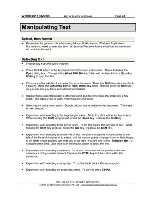 WORD 2010 BASICS Page 40
Manipulating Text
Select, then format
Remember the general rule w hen using Microsoft Window s or Windows Applications.
Normally you need to select an item first (so that Windows knows what you are interested
in), and then format it.
Selecting text
If necessary start the Word program.
Press Ctrl+O, w hich is the keyboard shortcut to open a document. This w ill display the
Open dialog box. Change to the Word 2010 Basics folder and double click on a file called
Editing to open that file.
Click once in the middle of a w ord w ithin your document. Press the Shift key dow n (and hold
it dow n). Press the Left arrow key or Right arrow key once. Then let go of the Shift key.
As you can see you have just selected a character.
Repeat the last operation using a different word, but this time press the arrow key a few
times. This allow s you to select more than one character.
Selecting a w ord is even easier. Double click on any w ord within the document. The w ord
is now selected.
Experiment w ith selecting to the beginning of a line. To do this click w ithin any line of text.
While keeping the Shift key pressed, press the Home key. Release the Shift key.
Experiment w ith selecting to the end of a line. To do this click w ithin any line of text. While
keeping the Shift key pressed, press the End key. Release the Shift key.
Experiment w ith selecting an entire line of text. To do this move the mouse pointer to the
left of the line w hich you w ish to select, until the mouse pointer changes from an I bar shape,
to an arrow shape pointing upw ards and to the right. You are now in the “Selection Bar”, a
special screen area. Click once w ith the mouse button to select the line.
Experiment w ith selecting a sentence. To do this, move the mouse pointer w ithin the
sentence w hich you w ish to select. Depress the CTRL key and then click w ithin the
sentence.
Experiment w ith selecting a paragraph. To do this triple click w ithin a paragraph.
Experiment w ith selecting the entire document. To do this press Ctrl+A.
FOR USE AT THE LICENCED SITE(S) ONLY
2010 Cheltenham Courseware Pty. Ltd. - www.cheltenhamcourseware.com.au
BY M.DAWY.ASWAN
 