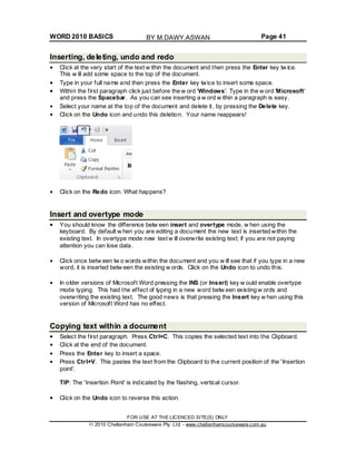 WORD 2010 BASICS Page 41
Inserting, deleting, undo and redo
Click at the very start of the text w ithin the document and then press the Enter key tw ice.
This w ill add some space to the top of the document.
Type in your full name and then press the Enter key twice to insert some space.
Within the first paragraph click just before the w ord 'Windows'. Type in the w ord 'Microsoft'
and press the Spacebar. As you can see inserting a w ord w ithin a paragraph is easy.
Select your name at the top of the document and delete it, by pressing the Delete key.
Click on the Undo icon and undo this deletion. Your name reappears!
Click on the Redo icon. What happens?
Insert and overtype mode
You should know the difference betw een insert and overtype mode, w hen using the
keyboard. By default w hen you are editing a document the new text is inserted within the
existing text. In overtype mode new text w ill overwrite existing text; if you are not paying
attention you can lose data.
Click once betw een tw o words within the document and you w ill see that if you type in a new
word, it is inserted betw een the existing w ords. Click on the Undo icon to undo this.
In older versions of Microsoft Word pressing the INS (or Insert) key w ould enable overtype
mode typing. This had the effect of typing in a new word betw een existing w ords and
overwriting the existing text. The good news is that pressing the Insert key w hen using this
version of Microsoft Word has no effect.
Copying text within a document
Select the first paragraph. Press Ctrl+C. This copies the selected text into the Clipboard.
Click at the end of the document.
Press the Enter key to insert a space.
Press Ctrl+V. This pastes the text from the Clipboard to the current position of the 'Insertion
point'.
TIP: The 'Insertion Point' is indicated by the flashing, vertical cursor.
Click on the Undo icon to reverse this action.
FOR USE AT THE LICENCED SITE(S) ONLY
2010 Cheltenham Courseware Pty. Ltd. - www.cheltenhamcourseware.com.au
BY M.DAWY.ASWAN
 