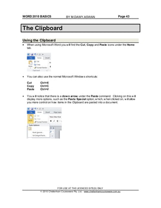 WORD 2010 BASICS Page 43
The Clipboard
Using the Clipboard
When using Microsoft Word you will find the Cut, Copy and Paste icons under the Home
tab.
You can also use the normal Microsoft Window s shortcuts:
Cut Ctrl+X
Copy Ctrl+C
Paste Ctrl+V
You w ill notice that there is a down arrow under the Paste command. Clicking on this w ill
display more options, such as the Paste Special option, w hich, w hen clicked on, w ill allow
you more control on how items in the Clipboard are pasted into a document.
FOR USE AT THE LICENCED SITE(S) ONLY
2010 Cheltenham Courseware Pty. Ltd. - www.cheltenhamcourseware.com.au
BY M.DAWY.ASWAN
 