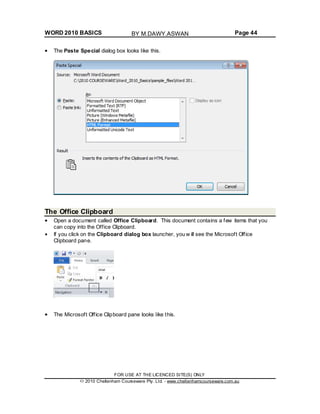 WORD 2010 BASICS Page 44
The Paste Special dialog box looks like this.
The Office Clipboard
Open a document called Office Clipboard. This document contains a few items that you
can copy into the Office Clipboard.
If you click on the Clipboard dialog box launcher, you w ill see the Microsoft Office
Clipboard pane.
The Microsoft Office Clipboard pane looks like this.
FOR USE AT THE LICENCED SITE(S) ONLY
2010 Cheltenham Courseware Pty. Ltd. - www.cheltenhamcourseware.com.au
BY M.DAWY.ASWAN
 