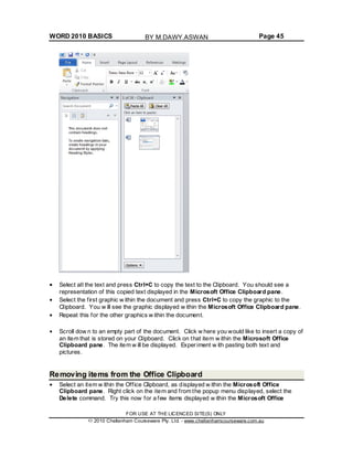 WORD 2010 BASICS Page 45
Select all the text and press Ctrl+C to copy the text to the Clipboard. You should see a
representation of this copied text displayed in the Microsoft Office Clipboard pane.
Select the first graphic w ithin the document and press Ctrl+C to copy the graphic to the
Clipboard. You w ill see the graphic displayed w ithin the Microsoft Office Clipboard pane.
Repeat this for the other graphics w ithin the document.
Scroll dow n to an empty part of the document. Click w here you would like to insert a copy of
an item that is stored on your Clipboard. Click on that item w ithin the Microsoft Office
Clipboard pane. The item w ill be displayed. Experiment w ith pasting both text and
pictures.
Removing items from the Office Clipboard
Select an item w ithin the Office Clipboard, as displayed w ithin the Microsoft Office
Clipboard pane. Right click on the item and from the popup menu displayed, select the
Delete command. Try this now for a few items displayed w ithin the Microsoft Office
FOR USE AT THE LICENCED SITE(S) ONLY
2010 Cheltenham Courseware Pty. Ltd. - www.cheltenhamcourseware.com.au
BY M.DAWY.ASWAN
 
