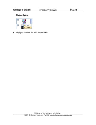 WORD 2010 BASICS Page 46
Clipboard pane.
Save your changes and close the document.
FOR USE AT THE LICENCED SITE(S) ONLY
2010 Cheltenham Courseware Pty. Ltd. - www.cheltenhamcourseware.com.au
BY M.DAWY.ASWAN
 