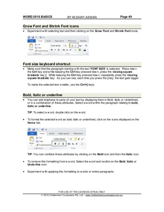 WORD 2010 BASICS Page 49
Grow Font and Shrink Font icons
Experiment w ith selecting text and then clicking on the Grow Font and Shrink Font icons.
Font size keyboard shortcut
Make sure that the paragraph starting w ith the text ‘FONT SIZE’ is selected. Press dow n
the Ctrl key and w hile keeping the Ctrl key pressed dow n, press the ‘closing square
brackets’ key ]. While keeping the Ctrl key pressed dow n, repeatedly press the ‘closing
square brackets’ key. As you can see, each time you press the ] key, the text gets bigger.
To make the selected text smaller, use the Ctrl+[ keys.
Bold, italic or underline
You can add emphasis to parts of your text by displaying them in Bold, Italic or Underlined,
or in a combination of these attributes. Select a w ord w ithin the paragraph relating to bold,
italic or underline.
TIP: To select a w ord, double click on the w ord.
To format the selected w ord as bold, italic or underlined, click on the icons displayed on the
Home tab.
TIP: You can combine these attributes by clicking on the Bold icon and then the Italic icon.
To remove this formatting from a w ord, Select the w ord and re-click on the Bold, Italic or
Underline icon.
Experiment w ith applying this formatting to w ords or entire paragraphs.
FOR USE AT THE LICENCED SITE(S) ONLY
2010 Cheltenham Courseware Pty. Ltd. - www.cheltenhamcourseware.com.au
BY M.DAWY.ASWAN
 