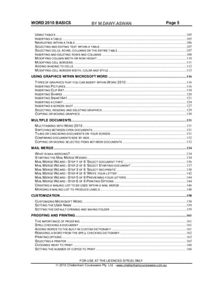 WORD 2010 BASICS Page 5
USING TABLES ...............................................................................................................................105
INSERTING A TABLE.........................................................................................................................105
NAVIGATING WITHIN A TABLE ............................................................................................................106
SELECTING AND EDITING TEXT WITHIN A TABLE ....................................................................................107
SELECTING CELLS, ROWS, COLUMNS OR THE ENTIRE TABLE...................................................................107
INSERTING AND DELETING ROWS AND COLUMNS ..................................................................................108
MODIFYING COLUMN WIDTH OR ROW HEIGHT.......................................................................................110
MODIFYING CELL BORDERS ..............................................................................................................111
ADDING SHADING TO CELLS..............................................................................................................112
MODIFYING CELL BORDER WIDTH, COLOR AND STYLE............................................................................113
USING GRAPHICS WITHIN MICROSOFT WORD ............................................................................116
TYPES OF GRAPHICS THAT YOU CAN INSERT WITHIN WORD 2010...........................................................116
INSERTING PICTURES......................................................................................................................116
INSERTING CLIP ART.......................................................................................................................118
INSERTING SHAPES ........................................................................................................................120
INSERTING SMARTART....................................................................................................................121
INSERTING A CHART ........................................................................................................................124
INSERTING A SCREEN SHOT ..............................................................................................................127
SELECTING, RESIZING AND DELETING GRAPHICS ..................................................................................129
COPYING OR MOVING GRAPHICS .......................................................................................................130
MULTIPLE DOCUMENTS................................................................................................................131
MULTITASKING WITH WORD 2010.....................................................................................................131
SWITCHING BETWEEN OPEN DOCUMENTS ...........................................................................................131
TILING OR CASCADING DOCUMENTS ON YOUR SCREEN..........................................................................131
COMPARING DOCUMENTS SIDE BY SIDE ..............................................................................................132
COPYING OR MOVING SELECTED ITEMS BET WEEN DOCUMENTS ..............................................................132
MAIL MERGE.................................................................................................................................134
WHAT IS MAIL MERGING?.................................................................................................................134
STARTING THE MAIL MERGE WIZARD.................................................................................................134
MAIL MERGE WIZARD - STEP 1 OF 6 ‘SELECT DOCUMENT TYPE’.............................................................136
MAIL MERGE WIZARD - STEP 2 OF 6 ‘SELECT STARTING DOCUMENT’......................................................137
MAIL MERGE WIZARD - STEP 3 OF 6 ‘SELECT RECIPIENTS’ ....................................................................138
MAIL MERGE WIZARD - STEP 4 OF 6 ‘WRITE YOUR LETTER’...................................................................142
MAIL MERGE WIZARD - STEP 5 OF 6 PREVIEWING YOUR LETTERS ..........................................................144
MAIL MERGE WIZARD - STEP 6 OF 6 PRINTING OPTIONS ......................................................................144
CREATING A MAILING LIST TO BE USED WITHIN A MAIL MERGE .................................................................146
MERGING A MAILING LIST TO PRODUCE LABELS....................................................................................148
CUSTOMIZATION...........................................................................................................................158
CUSTOMIZING MICROSOFT WORD .....................................................................................................158
SETTING THE USER NAME ...............................................................................................................159
SETTING THE DEFAULT OPENING AND SAVING FOLDER ..........................................................................159
PROOFING AND PRINTING............................................................................................................161
THE IMPORTANCE OF PROOFING .......................................................................................................161
SPELL CHECKING A DOCUMENT .........................................................................................................161
ADDING WORDS TO THE BUILT-IN CUSTOM DICTIONAR Y .........................................................................161
REMOVING A WORD FROM THE SPELL CHECKING DICTIONARY.................................................................162
PRINTING OPTIONS .........................................................................................................................163
SELECTING A PRINTER ....................................................................................................................165
CHOOSING WHAT TO PRINT ..............................................................................................................166
SETTING THE NUMBER OF COPIES TO PRINT ........................................................................................166
FOR USE AT THE LICENCED SITE(S) ONLY
2010 Cheltenham Courseware Pty. Ltd. - www.cheltenhamcourseware.com.au
BY M.DAWY.ASWAN
 