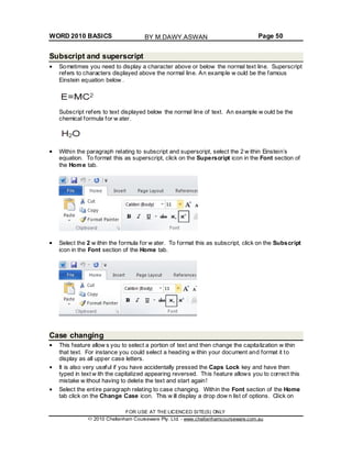 WORD 2010 BASICS Page 50
Subscript and superscript
Sometimes you need to display a character above or below the normal text line. Superscript
refers to characters displayed above the normal line. An example w ould be the famous
Einstein equation below .
Subscript refers to text displayed below the normal line of text. An example w ould be the
chemical formula for w ater.
Within the paragraph relating to subscript and superscript, select the 2 w ithin Einstein’s
equation. To format this as superscript, click on the Superscript icon in the Font section of
the Home tab.
Select the 2 w ithin the formula for w ater. To format this as subscript, click on the Subscript
icon in the Font section of the Home tab.
Case changing
This feature allow s you to select a portion of text and then change the capitalization w ithin
that text. For instance you could select a heading w ithin your document and format it to
display as all upper case letters.
It is also very useful if you have accidentally pressed the Caps Lock key and have then
typed in text w ith the capitalized appearing reversed. This feature allows you to correct this
mistake w ithout having to delete the text and start again!
Select the entire paragraph relating to case changing. Within the Font section of the Home
tab click on the Change Case icon. This w ill display a drop dow n list of options. Click on
FOR USE AT THE LICENCED SITE(S) ONLY
2010 Cheltenham Courseware Pty. Ltd. - www.cheltenhamcourseware.com.au
BY M.DAWY.ASWAN
 