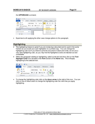 WORD 2010 BASICS Page 51
the UPPERCASE command.
Experiment w ith applying the other case change options to this paragraph.
Highlighting
The highlighting feature is great if you are review ing a document and is used in the same
fashion as you would use a pen highlighter on a printed copy. You can change the
highlighting color but if you intend to print the document in black and w hite, do not use a
very dark highlighting color, as you may find the highlighted w ords are blacked out and
unreadable.
Within the paragraph relating to highlighting, select some text and then click on the Text
Highlight Color icon (located in the Font section of the Home tab). This w ill apply
highlighting to the selected text.
To change the highlighting color click on the down arrow to the right of this icon. You can
click on one of these colors to change the highlighting color the next time you apply
highlighting.
FOR USE AT THE LICENCED SITE(S) ONLY
2010 Cheltenham Courseware Pty. Ltd. - www.cheltenhamcourseware.com.au
BY M.DAWY.ASWAN
 