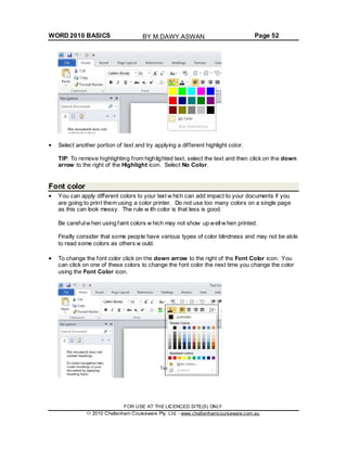 WORD 2010 BASICS Page 52
Select another portion of text and try applying a different highlight color.
TIP: To remove highlighting from highlighted text, select the text and then click on the down
arrow to the right of the Highlight icon. Select No Color.
Font color
You can apply different colors to your text w hich can add impact to your documents if you
are going to print them using a color printer. Do not use too many colors on a single page
as this can look messy. The rule w ith color is that less is good.
Be careful w hen using faint colors w hich may not show up well w hen printed.
Finally consider that some people have various types of color blindness and may not be able
to read some colors as others w ould.
To change the font color click on the down arrow to the right of the Font Color icon. You
can click on one of these colors to change the font color the next time you change the color
using the Font Color icon.
FOR USE AT THE LICENCED SITE(S) ONLY
2010 Cheltenham Courseware Pty. Ltd. - www.cheltenhamcourseware.com.au
BY M.DAWY.ASWAN
 