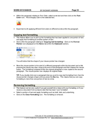 WORD 2010 BASICS Page 53
Within the paragraph relating to Font Color, select some text and then click on the Font
Color icon. This w ill apply color to the selected text.
Experiment w ith applying different font colors to different words w ithin the paragraph.
Copying text formatting
This feature allow s you to pick up the formatting that has been applied to one portion of text
and apply that formatting to another portion of text.
Click w ithin the paragraph relating to ‘Copying text formatting’. Click on the Format
Painter icon (displayed on the Home tab w ithin the Clipboard section).
You w ill notice that the shape of your mouse pointer has changed.
Move the mouse pointer to the start of a different paragraph w ithin the document and w hile
pressing the mouse key dow n drag to the end of that paragraph and then release the mouse
button. The formatting contained w ithin the original paragraph is now copied to the second
paragraph. The mouse pointer now displays its original shape.
TIP: If you double click over a paragraph that you w ant to copy text formatting from, then the
mouse pointer changes shape until you press the Esc key. This means that you can copy
formatting to more than one portion of text at a time.
Removing formatting
This feature can be very useful if you get yourself into a mess w ith your formatting, or if you
receive a document from someone else that has been 'over formatted'.
Select a portion of text and apply formatting such as bold, italic and underlining.
Click on the Clear Formatting icon. The formatting is removed.
FOR USE AT THE LICENCED SITE(S) ONLY
2010 Cheltenham Courseware Pty. Ltd. - www.cheltenhamcourseware.com.au
BY M.DAWY.ASWAN
 