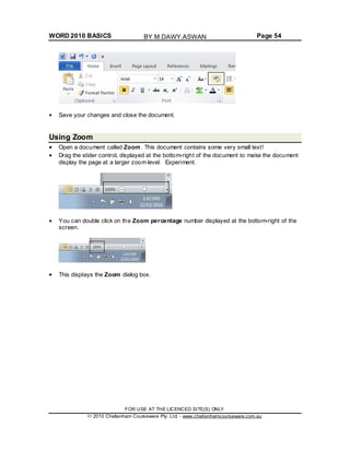 WORD 2010 BASICS Page 54
Save your changes and close the document.
Using Zoom
Open a document called Zoom. This document contains some very small text!
Drag the slider control, displayed at the bottom-right of the document to make the document
display the page at a larger zoom level. Experiment.
You can double click on the Zoom percentage number displayed at the bottom-right of the
screen.
This displays the Zoom dialog box.
FOR USE AT THE LICENCED SITE(S) ONLY
2010 Cheltenham Courseware Pty. Ltd. - www.cheltenhamcourseware.com.au
BY M.DAWY.ASWAN
 
