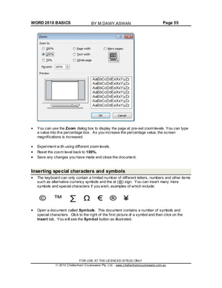 WORD 2010 BASICS Page 55
You can use the Zoom dialog box to display the page at pre-set zoom levels. You can type
a value into the percentage box. As you increase the percentage value, the screen
magnifications is increased.
Experiment w ith using different zoom levels.
Reset the zoom level back to 100%.
Save any changes you have made and close the document.
Inserting special characters and symbols
The keyboard can only contain a limited number of different letters, numbers and other items
such as alternative currency symbols and the at (@) sign. You can insert many more
symbols and special characters if you wish, examples of which include:
Open a document called Symbols. This document contains a number of symbols and
special characters. Click to the right of the first picture of a symbol and then click on the
Insert tab. You will see the Symbol button as illustrated.
FOR USE AT THE LICENCED SITE(S) ONLY
2010 Cheltenham Courseware Pty. Ltd. - www.cheltenhamcourseware.com.au
BY M.DAWY.ASWAN
 