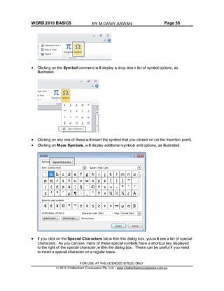 WORD 2010 BASICS Page 56
Clicking on the Symbol command w ill display a drop dow n list of symbol options, as
illustrated.
Clicking on any one of these w ill insert the symbol that you clicked on (at the Insertion point).
Clicking on More Symbols, w ill display additional symbols and options, as illustrated.
If you click on the Special Characters tab w ithin this dialog box, you w ill see a list of special
characters. As you can see, many of these special symbols have a shortcut key displayed
to the right of the special character, w ithin the dialog box. These can be useful if you need
to insert a special character on a regular basis.
FOR USE AT THE LICENCED SITE(S) ONLY
2010 Cheltenham Courseware Pty. Ltd. - www.cheltenhamcourseware.com.au
BY M.DAWY.ASWAN
 