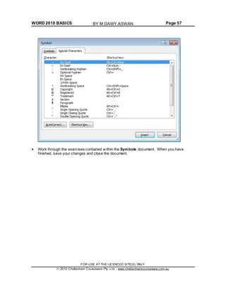 WORD 2010 BASICS Page 57
Work through the exercises contained w ithin the Symbols document. When you have
finished, save your changes and close the document.
FOR USE AT THE LICENCED SITE(S) ONLY
2010 Cheltenham Courseware Pty. Ltd. - www.cheltenhamcourseware.com.au
BY M.DAWY.ASWAN
 