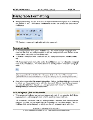 WORD 2010 BASICS Page 58
Paragraph Formatting
Paragraph formatting includes items such as alignment and indenting as w ell as numbering
and bulleting of lists. If you click on the Home tab, you w ill see a paragraph section w ithin
the Ribbon.
TIP: To select a paragraph triple click within the paragraph.
Paragraph marks
To insert a paragraph mark, press the Enter key. This inserts a single paragraph mark.
Often you w ill insert tw o paragraph marks to end one paragraph and insert a space on the
screen before starting the next paragraph mark.
To remove a paragraph mark, click at the end of a paragraph and press the Del (Delete)
key.
TIP: To see a paragraph mark, click on the Show /Hide icon and you w ill see the paragraph
break as illustrated below . This makes it easier to identify and then remove the paragraph
break.
Open a document called Paragraph Formatting. Click on the Show /Hide icon and you w ill
be able to see the paragraph marks w ithin the document. Click at the end of a paragraph
and press the Enter key. You will see a new paragraph mark displayed. Press the
Backspace key to delete this paragraph mark.
Soft paragraph (line break) marks
When you press the Enter key you insert a paragraph mark. If you press the Shift+Enter
keys you insert a soft paragraph mark, w hich is also know n as a line break.
The visual effect is often the same, but w hen you insert a line break, then the text after the
line break (up to the next paragraph mark) w ill be treated as a single paragraph. Click on
the Show /Hide icon and you will be able to see the soft paragraph marks w ithin the
FOR USE AT THE LICENCED SITE(S) ONLY
2010 Cheltenham Courseware Pty. Ltd. - www.cheltenhamcourseware.com.au
BY M.DAWY.ASWAN
 