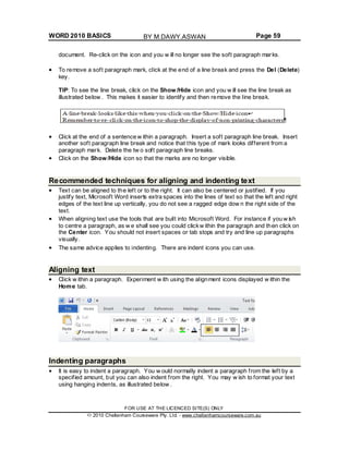 WORD 2010 BASICS Page 59
document. Re-click on the icon and you w ill no longer see the soft paragraph marks.
To remove a soft paragraph mark, click at the end of a line break and press the Del (Delete)
key.
TIP: To see the line break, click on the Show /Hide icon and you w ill see the line break as
illustrated below . This makes it easier to identify and then remove the line break.
Click at the end of a sentence w ithin a paragraph. Insert a soft paragraph line break. Insert
another soft paragraph line break and notice that this type of mark looks different from a
paragraph mark. Delete the tw o soft paragraph line breaks.
Click on the Show /Hide icon so that the marks are no longer visible.
Recommended techniques for aligning and indenting text
Text can be aligned to the left or to the right. It can also be centered or justified. If you
justify text, Microsoft Word inserts extra spaces into the lines of text so that the left and right
edges of the text line up vertically, you do not see a ragged edge dow n the right side of the
text.
When aligning text use the tools that are built into Microsoft Word. For instance if you w ish
to centre a paragraph, as w e shall see you could clickw ithin the paragraph and then click on
the Center icon. You should not insert spaces or tab stops and try and line up paragraphs
visually.
The same advice applies to indenting. There are indent icons you can use.
Aligning text
Click w ithin a paragraph. Experiment w ith using the alignment icons displayed w ithin the
Home tab.
Indenting paragraphs
It is easy to indent a paragraph. You w ould normally indent a paragraph from the left by a
specified amount, but you can also indent from the right. You may w ish to format your text
using hanging indents, as illustrated below .
FOR USE AT THE LICENCED SITE(S) ONLY
2010 Cheltenham Courseware Pty. Ltd. - www.cheltenhamcourseware.com.au
BY M.DAWY.ASWAN
 