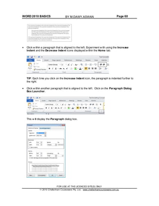 WORD 2010 BASICS Page 60
Click w ithin a paragraph that is aligned to the left. Experiment w ith using the Increase
Indent and the Decrease Indent icons displayed w ithin the Home tab.
TIP: Each time you click on the Increase Indent icon, the paragraph is indented further to
the right.
Click w ithin another paragraph that is aligned to the left. Click on the Paragraph Dialog
Box Launcher.
This w ill display the Paragraph dialog box.
FOR USE AT THE LICENCED SITE(S) ONLY
2010 Cheltenham Courseware Pty. Ltd. - www.cheltenhamcourseware.com.au
BY M.DAWY.ASWAN
 