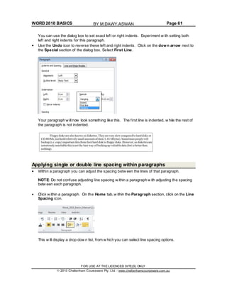 WORD 2010 BASICS Page 61
You can use the dialog box to set exact left or right indents. Experiment w ith setting both
left and right indents for this paragraph.
Use the Undo icon to reverse these left and right indents. Click on the down arrow next to
the Special section of the dialog box. Select First Line.
Your paragraph w ill now look something like this. The first line is indented, w hile the rest of
the paragraph is not indented.
Applying single or double line spacing within paragraphs
Within a paragraph you can adjust the spacing betw een the lines of that paragraph.
NOTE: Do not confuse adjusting line spacing w ithin a paragraph w ith adjusting the spacing
betw een each paragraph.
Click w ithin a paragraph. On the Home tab, w ithin the Paragraph section, click on the Line
Spacing icon.
This w ill display a drop dow n list, from w hich you can select line spacing options.
FOR USE AT THE LICENCED SITE(S) ONLY
2010 Cheltenham Courseware Pty. Ltd. - www.cheltenhamcourseware.com.au
BY M.DAWY.ASWAN
 