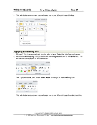 WORD 2010 BASICS Page 64
This w ill display a drop dow n menu allow ing you to use different types of bullets.
Applying numbering a list
Microsoft Word can automatically number a list for you. Select the list of second names.
Click on the Numbering icon (located within the Paragraph section of the Home tab). The
list w ill then be displayed as a numbered list.
TIP: If you have time, click on the down arrow to the right of the numbering icon.
This w ill display a drop dow n menu allow ing you to use different types of numbering styles.
FOR USE AT THE LICENCED SITE(S) ONLY
2010 Cheltenham Courseware Pty. Ltd. - www.cheltenhamcourseware.com.au
BY M.DAWY.ASWAN
 