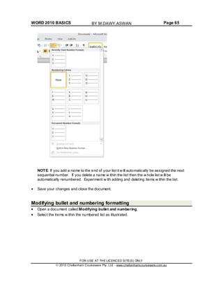 WORD 2010 BASICS Page 65
NOTE: If you add a name to the end of your list it w ill automatically be assigned the next
sequential number. If you delete a name w ithin the list then the w hole list w ill be
automatically renumbered. Experiment w ith adding and deleting items w ithin the list.
Save your changes and close the document.
Modifying bullet and numbering formatting
Open a document called Modifying bullet and numbering.
Select the items w ithin the numbered list as illustrated.
FOR USE AT THE LICENCED SITE(S) ONLY
2010 Cheltenham Courseware Pty. Ltd. - www.cheltenhamcourseware.com.au
BY M.DAWY.ASWAN
 