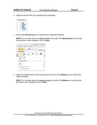 WORD 2010 BASICS Page 67
Select the items w ithin the numbered list as illustrated.
Click on the Numbering icon to remove the numbering formatting.
NOTE: You can also click on the down arrow to the right of the Numbering icon and from
the drop dow n menu displayed, click on None.
Select the bulleted items w ithin the document and click on the Bullets icon to remove the
bullet formatting.
NOTE: You can also click on the down arrow to the right of the Bullets icon and from the
drop dow n menu displayed, click on None.
FOR USE AT THE LICENCED SITE(S) ONLY
2010 Cheltenham Courseware Pty. Ltd. - www.cheltenhamcourseware.com.au
BY M.DAWY.ASWAN
 