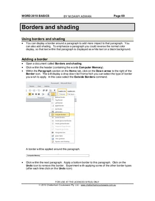 WORD 2010 BASICS Page 69
Borders and shading
Using borders and shading
You can display a border around a paragraph to add more impact to that paragraph. You
can also add shading. To emphasize a paragraph you could reverse the normal color
display, so that text w ithin that paragraph is displayed as w hite text on a black background.
Adding a border
Open a document called Borders and shading.
Click w ithin the header (containing the w ords Computer Memory).
Within the Paragraph section on the Home tab, click on the Down arrow to the right of the
Border icon. This w ill display a drop dow n list fromw hich you can select the type of border
you w ish to apply. In this case select the Outside Borders command.
A border w ill be applied around this paragraph.
Click w ithin the next paragraph. Apply a bottom border to this paragraph. Click on the
Undo icon to remove this border. Experiment w ith applying some of the other border types
(after each time click on the Undo icon).
FOR USE AT THE LICENCED SITE(S) ONLY
2010 Cheltenham Courseware Pty. Ltd. - www.cheltenhamcourseware.com.au
BY M.DAWY.ASWAN
 