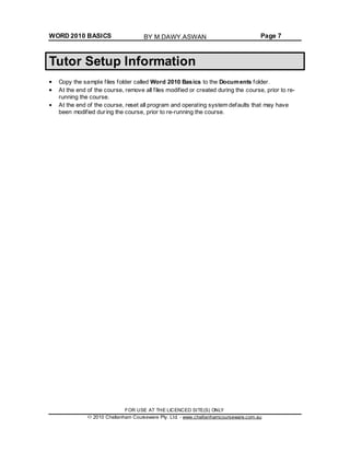 WORD 2010 BASICS Page 7
Tutor Setup Information
Copy the sample files folder called Word 2010 Basics to the Documents folder.
At the end of the course, remove all files modified or created during the course, prior to re-
running the course.
At the end of the course, reset all program and operating system defaults that may have
been modified during the course, prior to re-running the course.
FOR USE AT THE LICENCED SITE(S) ONLY
2010 Cheltenham Courseware Pty. Ltd. - www.cheltenhamcourseware.com.au
BY M.DAWY.ASWAN
 