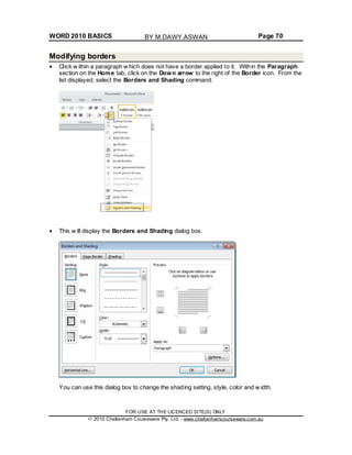 WORD 2010 BASICS Page 70
Modifying borders
Click w ithin a paragraph w hich does not have a border applied to it. Within the Paragraph
section on the Home tab, click on the Down arrow to the right of the Border icon. From the
list displayed, select the Borders and Shading command.
This w ill display the Borders and Shading dialog box.
You can use this dialog box to change the shading setting, style, color and w idth.
FOR USE AT THE LICENCED SITE(S) ONLY
2010 Cheltenham Courseware Pty. Ltd. - www.cheltenhamcourseware.com.au
BY M.DAWY.ASWAN
 