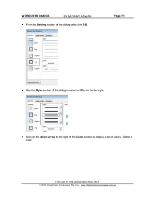 WORD 2010 BASICS Page 71
From the Setting section of the dialog select the 3-D.
Use the Style section of the dialog to select a different border style.
Click on the down arrow to the right of the Color section to display a list of colors. Select a
color.
FOR USE AT THE LICENCED SITE(S) ONLY
2010 Cheltenham Courseware Pty. Ltd. - www.cheltenhamcourseware.com.au
BY M.DAWY.ASWAN
 