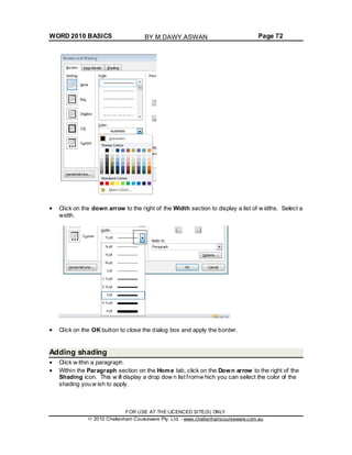 WORD 2010 BASICS Page 72
Click on the down arrow to the right of the Width section to display a list of w idths. Select a
width.
Click on the OK button to close the dialog box and apply the border.
Adding shading
Click w ithin a paragraph.
Within the Paragraph section on the Home tab, click on the Down arrow to the right of the
Shading icon. This w ill display a drop dow n list fromw hich you can select the color of the
shading you w ish to apply.
FOR USE AT THE LICENCED SITE(S) ONLY
2010 Cheltenham Courseware Pty. Ltd. - www.cheltenhamcourseware.com.au
BY M.DAWY.ASWAN
 