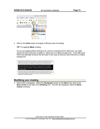 WORD 2010 BASICS Page 73
Click on the Undo button and apply a different color of shading.
TIP: Try applying Black shading.
As you are applying black shading to be used as a background for black text, you might
expect the text to become invisible (i.e. black text on a black background). In fact Microsoft
Word automatically reverses the text color in this case so that you see w hite text on a black
background.
Modifying your shading
Click w ithin a paragraph. Within the Paragraph section on the Home tab, click on the
Down arrow to the right of the Shading icon. From the list displayed, select the More
Colors command.
FOR USE AT THE LICENCED SITE(S) ONLY
2010 Cheltenham Courseware Pty. Ltd. - www.cheltenhamcourseware.com.au
BY M.DAWY.ASWAN
 