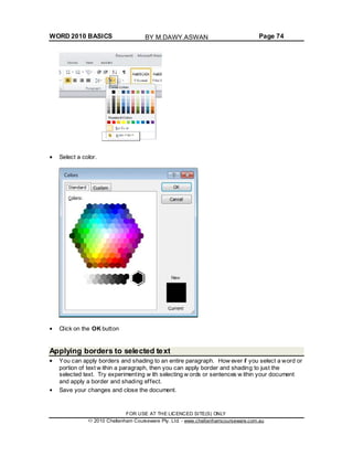 WORD 2010 BASICS Page 74
Select a color.
Click on the OK button
Applying borders to selected text
You can apply borders and shading to an entire paragraph. How ever if you select a word or
portion of text w ithin a paragraph, then you can apply border and shading to just the
selected text. Try experimenting w ith selecting w ords or sentences w ithin your document
and apply a border and shading effect.
Save your changes and close the document.
FOR USE AT THE LICENCED SITE(S) ONLY
2010 Cheltenham Courseware Pty. Ltd. - www.cheltenhamcourseware.com.au
BY M.DAWY.ASWAN
 