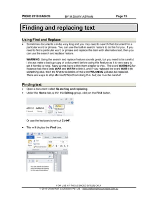 WORD 2010 BASICS Page 75
Finding and replacing text
Using Find and Replace
Sometimes documents can be very long and you may need to search that document for a
particular w ord or phrase. You can use the built-in search feature to do this for you. If you
need to find a particular w ord or phrase and replace this item w ith alternative text, then you
can use the search and replace feature.
WARNING: Using the search and replace feature sounds great, but you need to be careful.
I alw ays make a backup copy of a document before using this feature as it is very easy to
get it horribly w rong. Many w ords have w ithin them s maller w ords. The w ord WARNING for
instance has the w ords WAR and WARN w ithin it, and if you replaced the w ord WAR w ith
something else, then the first three letters of the word WARNING w ill also be replaced.
There are w ays to stop Microsoft Word from doing this, but you must be careful!
Finding text
Open a document called Searching and replacing.
Under the Home tab, w ithin the Editing group, click on the Find button.
Or use the keyboard shortcut Ctrl+F.
This w ill display the Find box.
FOR USE AT THE LICENCED SITE(S) ONLY
2010 Cheltenham Courseware Pty. Ltd. - www.cheltenhamcourseware.com.au
BY M.DAWY.ASWAN
 