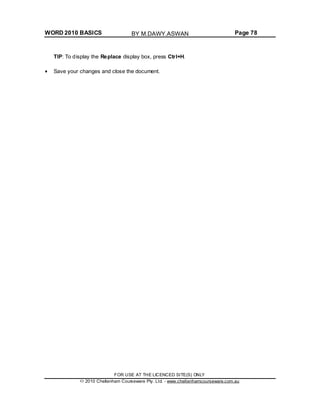 WORD 2010 BASICS Page 78
TIP: To display the Replace display box, press Ctrl+H.
Save your changes and close the document.
FOR USE AT THE LICENCED SITE(S) ONLY
2010 Cheltenham Courseware Pty. Ltd. - www.cheltenhamcourseware.com.au
BY M.DAWY.ASWAN
 