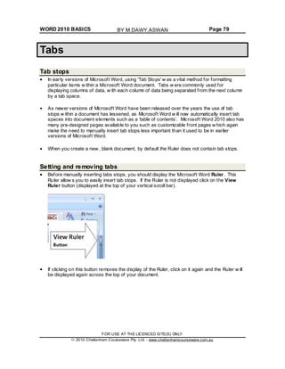 WORD 2010 BASICS Page 79
Tabs
Tab stops
In early versions of Microsoft Word, using 'Tab Stops' w as a vital method for formatting
particular items w ithin a Microsoft Word document. Tabs w ere commonly used for
displaying columns of data, w ith each column of data being separated from the next column
by a tab space.
As newer versions of Microsoft Word have been released over the years the use of tab
stops w ithin a document has lessened, as Microsoft Word w ill now automatically insert tab
spaces into document elements such as a ‘table of contents’. Microsoft Word 2010 also has
many pre-designed pages available to you such as customizable front pages w hich again
make the need to manually insert tab stops less important than it used to be in earlier
versions of Microsoft Word.
When you create a new , blank document, by default the Ruler does not contain tab stops.
Setting and removing tabs
Before manually inserting tabs stops, you should display the Microsoft Word Ruler. This
Ruler allow s you to easily insert tab stops. If the Ruler is not displayed click on the View
Ruler button (displayed at the top of your vertical scroll bar).
If clicking on this button removes the display of the Ruler, click on it again and the Ruler w ill
be displayed again across the top of your document.
FOR USE AT THE LICENCED SITE(S) ONLY
2010 Cheltenham Courseware Pty. Ltd. - www.cheltenhamcourseware.com.au
BY M.DAWY.ASWAN
 