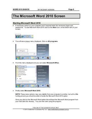WORD 2010 BASICS Page 8
The Microsoft Word 2010 Screen
Starting Microsoft Word 2010
If necessary switch on your computer and if required enter the necessary logon and
passwords. To start Microsoft Word 2010 click on the Start icon, at the bottom left of your
screen.
You w ill see a popup menu displayed. Click on All programs
From the menu displayed and you can select Microsoft Office.
Finally select Microsoft Word 2010.
NOTE: These menu options may vary slightly from one computer to another, but w ith a little
hunting around you should be able to locate the Microsoft Word 2010 option.
Once you click on the Microsoft Word option this w ill load the Microsoft Word program from
your hard disk into memory. You can then start using the program.
FOR USE AT THE LICENCED SITE(S) ONLY
2010 Cheltenham Courseware Pty. Ltd. - www.cheltenhamcourseware.com.au
BY M.DAWY.ASWAN
 