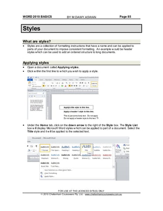 WORD 2010 BASICS Page 85
Styles
What are styles?
Styles are a collection of formatting instructions that have a name and can be applied to
parts of your document to impose consistent formatting. An example w ould be header
styles which can be used to add an ordered structure to long documents.
Applying styles
Open a document called Applying styles.
Click w ithin the first line to w hich you w ish to apply a style.
Under the Home tab, click on the down arrow to the right of the Style box. The Style List
box w ill display Microsoft Word styles w hich can be applied to part of a document. Select the
Title style and it w ill be applied to the selected text.
FOR USE AT THE LICENCED SITE(S) ONLY
2010 Cheltenham Courseware Pty. Ltd. - www.cheltenhamcourseware.com.au
BY M.DAWY.ASWAN
 