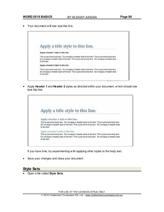 WORD 2010 BASICS Page 86
Your document w ill now look like this.
Apply Header 1 and Header 2 styles as directed within your document, w hich should now
look like this.
If you have time, try experimenting w ith applying other styles to the body text.
Save your changes and close your document.
Style Sets
Open a file called Style Sets.
FOR USE AT THE LICENCED SITE(S) ONLY
2010 Cheltenham Courseware Pty. Ltd. - www.cheltenhamcourseware.com.au
BY M.DAWY.ASWAN
 