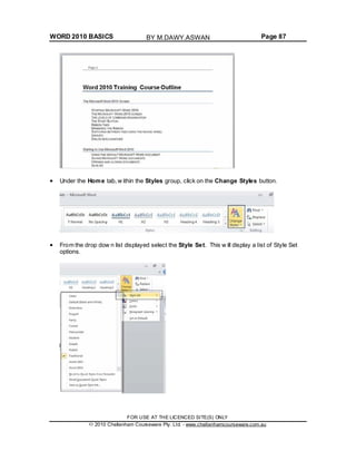 WORD 2010 BASICS Page 87
Under the Home tab, w ithin the Styles group, click on the Change Styles button.
From the drop dow n list displayed select the Style Set. This w ill display a list of Style Set
options.
FOR USE AT THE LICENCED SITE(S) ONLY
2010 Cheltenham Courseware Pty. Ltd. - www.cheltenhamcourseware.com.au
BY M.DAWY.ASWAN
 