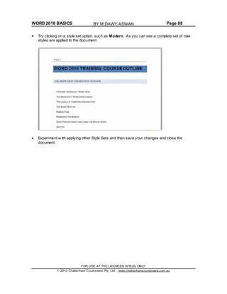 WORD 2010 BASICS Page 88
Try clicking on a style set option, such as Modern. As you can see a complete set of new
styles are applied to the document.
Experiment w ith applying other Style Sets and then save your changes and close the
document.
FOR USE AT THE LICENCED SITE(S) ONLY
2010 Cheltenham Courseware Pty. Ltd. - www.cheltenhamcourseware.com.au
BY M.DAWY.ASWAN
 