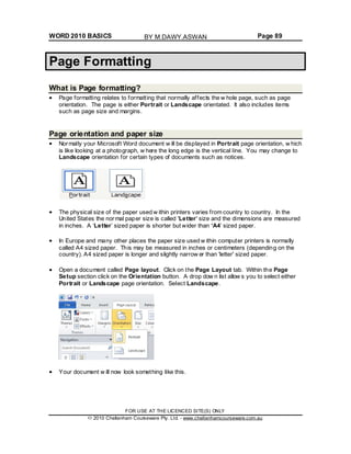 WORD 2010 BASICS Page 89
Page Formatting
What is Page formatting?
Page formatting relates to formatting that normally affects the w hole page, such as page
orientation. The page is either Portrait or Landscape orientated. It also includes items
such as page size and margins.
Page orientation and paper size
Normally your Microsoft Word document w ill be displayed in Portrait page orientation, w hich
is like looking at a photograph, w here the long edge is the vertical line. You may change to
Landscape orientation for certain types of documents such as notices.
The physical size of the paper used w ithin printers varies from country to country. In the
United States the normal paper size is called 'Letter' size and the dimensions are measured
in inches. A ‘Letter’ sized paper is shorter but wider than ‘A4’ sized paper.
In Europe and many other places the paper size used w ithin computer printers is normally
called A4 sized paper. This may be measured in inches or centimeters (depending on the
country). A4 sized paper is longer and slightly narrow er than 'letter' sized paper.
Open a document called Page layout. Click on the Page Layout tab. Within the Page
Setup section click on the Orientation button. A drop dow n list allow s you to select either
Portrait or Landscape page orientation. Select Landscape.
Your document w ill now look something like this.
FOR USE AT THE LICENCED SITE(S) ONLY
2010 Cheltenham Courseware Pty. Ltd. - www.cheltenhamcourseware.com.au
BY M.DAWY.ASWAN
 