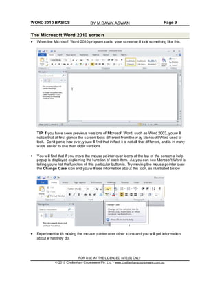 WORD 2010 BASICS Page 9
The Microsoft Word 2010 screen
When the Microsoft Word 2010 program loads, your screen w ill look something like this.
TIP: If you have seen previous versions of Microsoft Word, such as Word 2003, you w ill
notice that at first glance the screen looks different from the w ay Microsoft Word used to
look. Don't panic how ever, you w ill find that in fact it is not all that different, and is in many
ways easier to use than older versions.
You w ill find that if you move the mouse pointer over icons at the top of the screen a help
popup is displayed explaining the function of each item. As you can see Microsoft Word is
telling you w hat the function of this particular button is. Try moving the mouse pointer over
the Change Case icon and you w ill see information about this icon, as illustrated below .
Experiment w ith moving the mouse pointer over other icons and you w ill get information
about w hat they do.
FOR USE AT THE LICENCED SITE(S) ONLY
2010 Cheltenham Courseware Pty. Ltd. - www.cheltenhamcourseware.com.au
BY M.DAWY.ASWAN
 