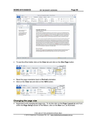 WORD 2010 BASICS Page 90
To see the effect better click on the View tab and click on the One Page button.
Reset the page orientation back to Portrait orientation.
Click on the View tab and click on the 100% button.
Changing the page size
Experiment w ith changing the page size. To do this click on the Page Layout tab and from
within the Page Setup section of the Ribbon, click on the Size icon, as illustrated.
FOR USE AT THE LICENCED SITE(S) ONLY
2010 Cheltenham Courseware Pty. Ltd. - www.cheltenhamcourseware.com.au
BY M.DAWY.ASWAN
 