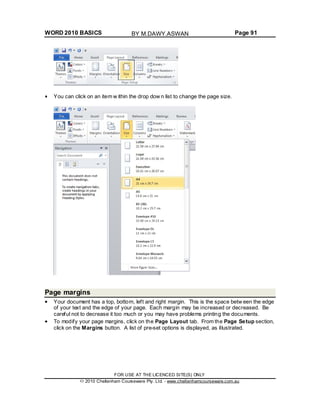 WORD 2010 BASICS Page 91
You can click on an item w ithin the drop dow n list to change the page size.
Page margins
Your document has a top, bottom, left and right margin. This is the space betw een the edge
of your text and the edge of your page. Each margin may be increased or decreased. Be
careful not to decrease it too much or you may have problems printing the documents.
To modify your page margins, click on the Page Layout tab. From the Page Setup section,
click on the Margins button. A list of pre-set options is displayed, as illustrated.
FOR USE AT THE LICENCED SITE(S) ONLY
2010 Cheltenham Courseware Pty. Ltd. - www.cheltenhamcourseware.com.au
BY M.DAWY.ASWAN
 