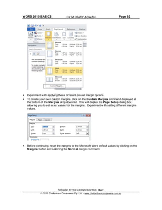 WORD 2010 BASICS Page 92
Experiment w ith applying these different pre-set margin options.
To create your ow n custom margins, click on the Custom Margins command displayed at
the bottom of the Margins drop down list. This w ill display the Page Setup dialog box,
allow ing you to set exact values for the margins. Experiment w ith setting different margins
values.
Before continuing, reset the margins to the Microsoft Word default values by clicking on the
Margins button and selecting the Normal margin command.
FOR USE AT THE LICENCED SITE(S) ONLY
2010 Cheltenham Courseware Pty. Ltd. - www.cheltenhamcourseware.com.au
BY M.DAWY.ASWAN
 