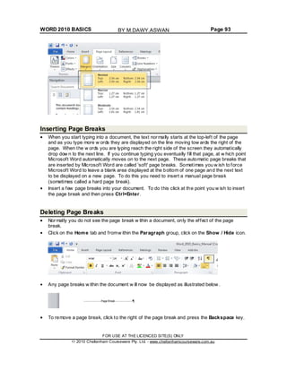 WORD 2010 BASICS Page 93
Inserting Page Breaks
When you start typing into a document, the text normally starts at the top-left of the page
and as you type more w ords they are displayed on the line moving tow ards the right of the
page. When the w ords you are typing reach the right side of the screen they automatically
drop dow n to the next line. If you continue typing you eventually fill that page, at w hich point
Microsoft Word automatically moves on to the next page. These automatic page breaks that
are inserted by Microsoft Word are called 'soft' page breaks. Sometimes you w ish to force
Microsoft Word to leave a blank area displayed at the bottom of one page and the next text
to be displayed on a new page. To do this you need to insert a manual page break
(sometimes called a hard page break).
Insert a few page breaks into your document. To do this click at the point you w ish to insert
the page break and then press Ctrl+Enter.
Deleting Page Breaks
Normally you do not see the page break w ithin a document, only the effect of the page
break.
Click on the Home tab and fromw ithin the Paragraph group, click on the Show / Hide icon.
Any page breaks w ithin the document w ill now be displayed as illustrated below .
To remove a page break, click to the right of the page break and press the Backspace key.
FOR USE AT THE LICENCED SITE(S) ONLY
2010 Cheltenham Courseware Pty. Ltd. - www.cheltenhamcourseware.com.au
BY M.DAWY.ASWAN
 